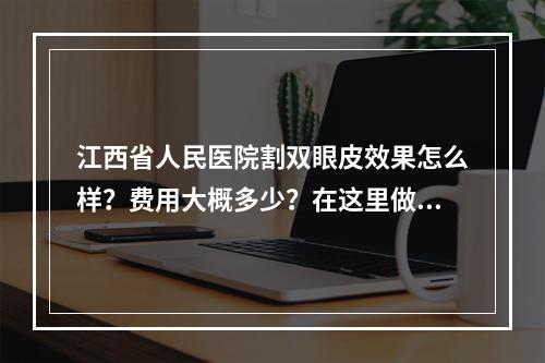 江西省人民医院割双眼皮效果怎么样？费用大概多少？在这里做双眼皮好不好？