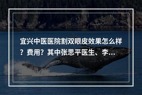 宜兴中医医院割双眼皮效果怎么样？费用？其中张思平医生、李亨教医生值得推荐