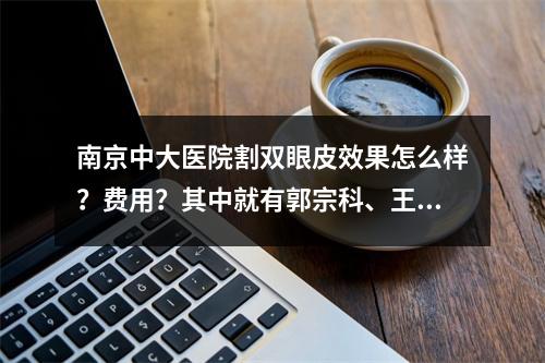 南京中大医院割双眼皮效果怎么样？费用？其中就有郭宗科、王磊医生坐诊！