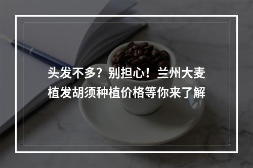 头发不多？别担心！兰州大麦植发胡须种植价格等你来了解