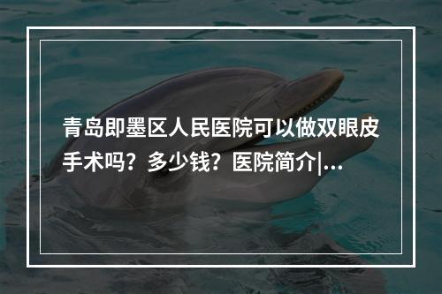 青岛即墨区人民医院可以做双眼皮手术吗？多少钱？医院简介|价格表来袭！