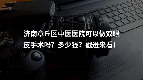 济南章丘区中医医院可以做双眼皮手术吗？多少钱？戳进来看！