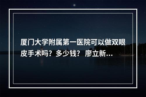 厦门大学附属第一医院可以做双眼皮手术吗？多少钱？ 廖立新、樊树强医生值得推荐！