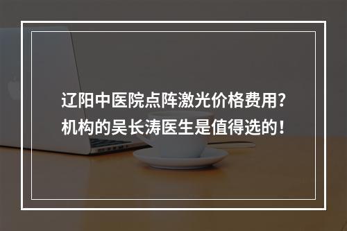 辽阳中医院点阵激光价格费用？机构的吴长涛医生是值得选的！