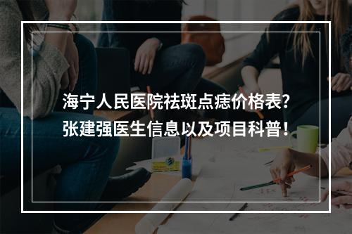 海宁人民医院祛斑点痣价格表？张建强医生信息以及项目科普！