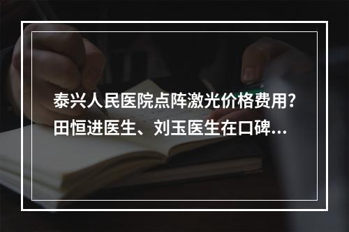 泰兴人民医院点阵激光价格费用？田恒进医生、刘玉医生在口碑方面排名前列！