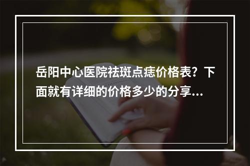 岳阳中心医院祛斑点痣价格表？下面就有详细的价格多少的分享！