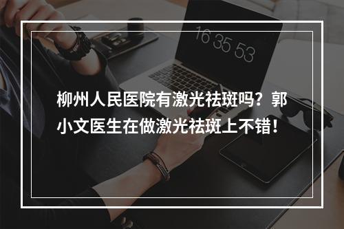 柳州人民医院有激光祛斑吗？郭小文医生在做激光祛斑上不错！