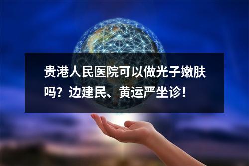 贵港人民医院可以做光子嫩肤吗？边建民、黄运严坐诊！