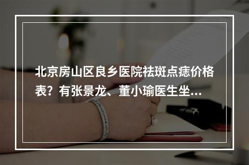 北京房山区良乡医院祛斑点痣价格表？有张景龙、董小瑜医生坐诊！