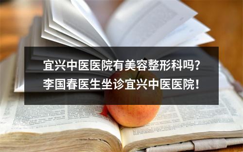 宜兴中医医院有美容整形科吗？李国春医生坐诊宜兴中医医院！