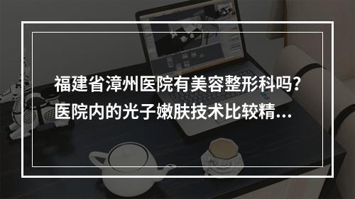 福建省漳州医院有美容整形科吗？医院内的光子嫩肤技术比较精湛！