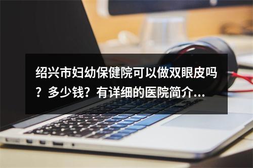 绍兴市妇幼保健院可以做双眼皮吗？多少钱？有详细的医院简介+特色项目分享!