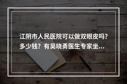 江阴市人民医院可以做双眼皮吗？多少钱？有吴晓勇医生专家坐诊！