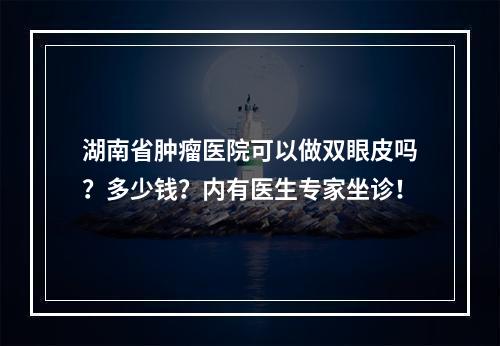 湖南省肿瘤医院可以做双眼皮吗？多少钱？内有医生专家坐诊！