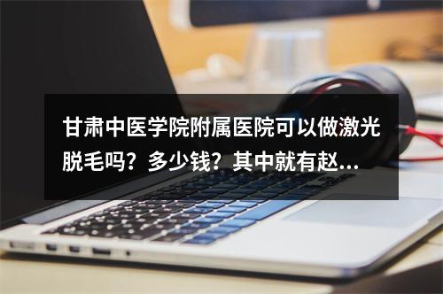 甘肃中医学院附属医院可以做激光脱毛吗？多少钱？其中就有赵党生、刘彦平专家坐诊！