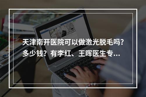 天津南开医院可以做激光脱毛吗？多少钱？有李红、王晖医生专家坐诊~