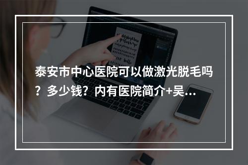 泰安市中心医院可以做激光脱毛吗？多少钱？内有医院简介+吴军成医生坐诊