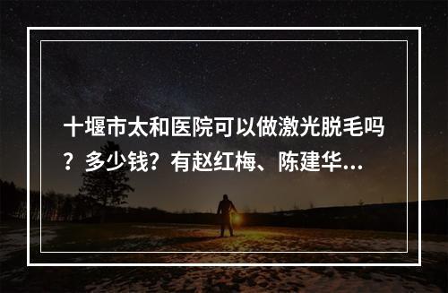 十堰市太和医院可以做激光脱毛吗？多少钱？有赵红梅、陈建华坐诊