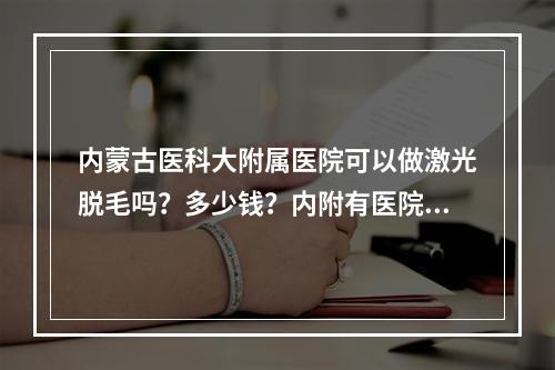 内蒙古医科大附属医院可以做激光脱毛吗？多少钱？内附有医院信息以及价格分享！