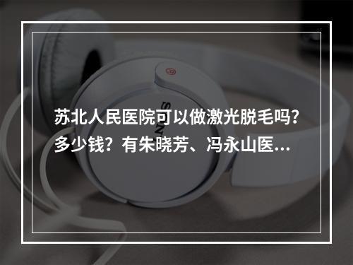 苏北人民医院可以做激光脱毛吗？多少钱？有朱晓芳、冯永山医生坐诊~