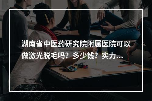 湖南省中医药研究院附属医院可以做激光脱毛吗？多少钱？实力整形医师推荐看这里！