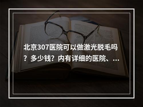 北京307医院可以做激光脱毛吗？多少钱？内有详细的医院、科普分享~