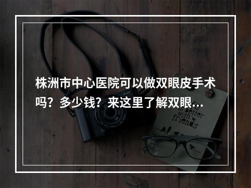 株洲市中心医院可以做双眼皮手术吗？多少钱？来这里了解双眼皮手术之后应该做什么？