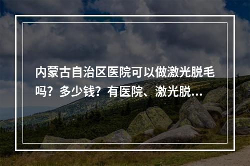 内蒙古自治区医院可以做激光脱毛吗？多少钱？有医院、激光脱毛项目分享！