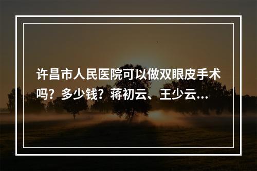 许昌市人民医院可以做双眼皮手术吗？多少钱？蒋初云、王少云两位医生在该机构坐诊~