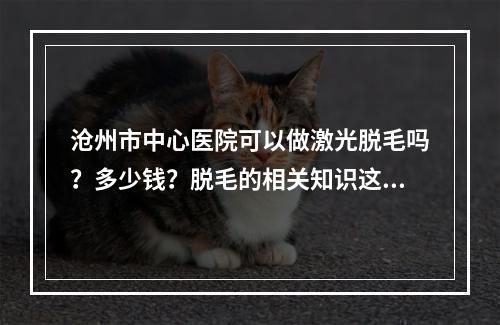 沧州市中心医院可以做激光脱毛吗？多少钱？脱毛的相关知识这里也可以了解到！