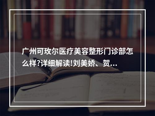 广州可玫尔医疗美容整形门诊部怎么样?详细解读!刘美娇、贺鑫等简介!