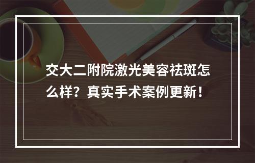 交大二附院激光美容祛斑怎么样？真实手术案例更新！