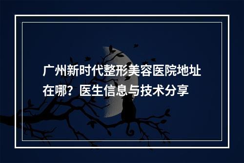 广州新时代整形美容医院地址在哪？医生信息与技术分享