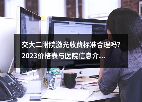 交大二附院激光收费标准合理吗？2023价格表与医院信息介绍~