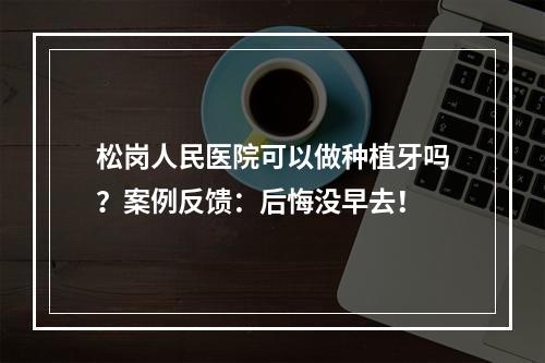 松岗人民医院可以做种植牙吗？案例反馈：后悔没早去！