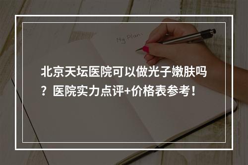 北京天坛医院可以做光子嫩肤吗？医院实力点评+价格表参考！