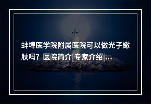 蚌埠医学院附属医院可以做光子嫩肤吗？医院简介|专家介绍|详细地址