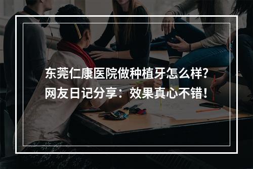 东莞仁康医院做种植牙怎么样？网友日记分享：效果真心不错！