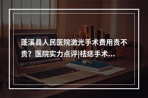 蓬溪县人民医院激光手术费用贵不贵？医院实力点评|祛痣手术对比图！