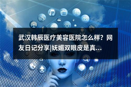 武汉韩辰医疗美容医院怎么样？网友日记分享|妩媚双眼皮是真的香~