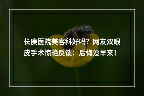 长庚医院美容科好吗？网友双眼皮手术惊艳反馈：后悔没早来！