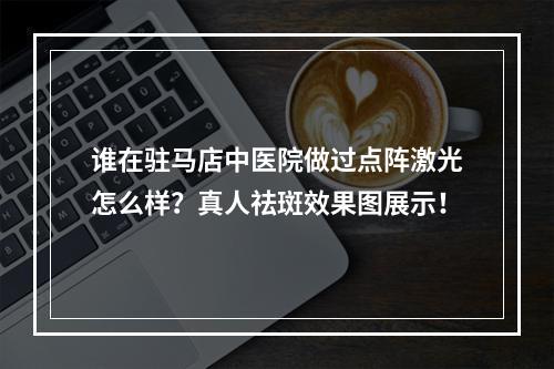 谁在驻马店中医院做过点阵激光怎么样？真人祛斑效果图展示！