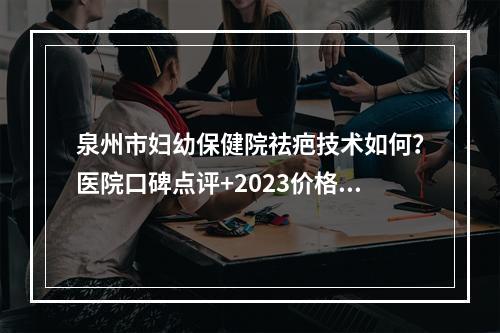 泉州市妇幼保健院祛疤技术如何？医院口碑点评+2023价格表参考！