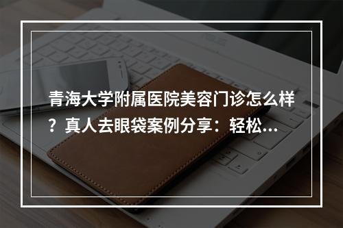 青海大学附属医院美容门诊怎么样？真人去眼袋案例分享：轻松告别睡眼惺忪！