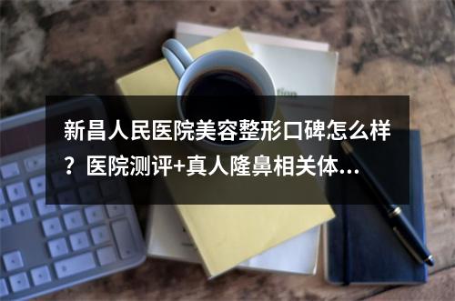 新昌人民医院美容整形口碑怎么样？医院测评+真人隆鼻相关体验！