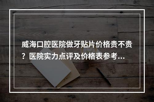 威海口腔医院做牙贴片价格贵不贵？医院实力点评及价格表参考！