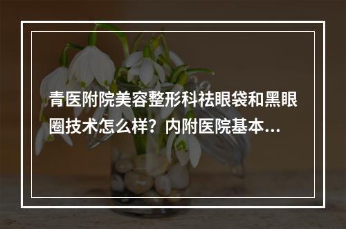 青医附院美容整形科祛眼袋和黑眼圈技术怎么样？内附医院基本介绍！