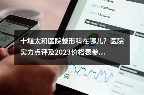 十堰太和医院整形科在哪儿？医院实力点评及2023价格表参考！