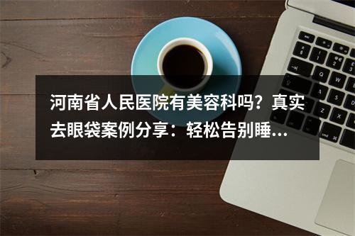 河南省人民医院有美容科吗？真实去眼袋案例分享：轻松告别睡眼惺忪！